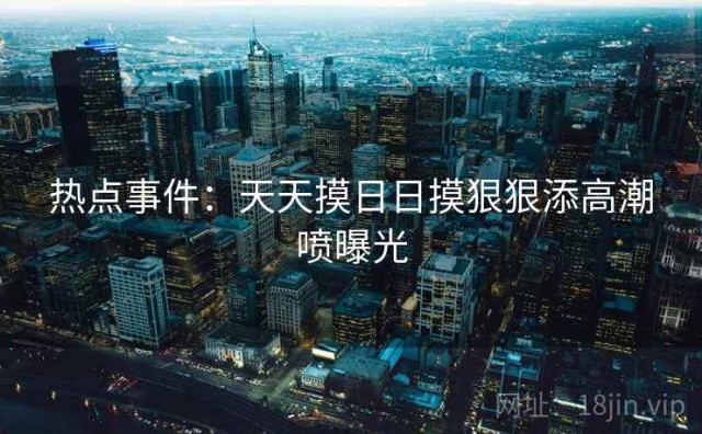 热点事件：天天摸日日摸狠狠添高潮喷曝光