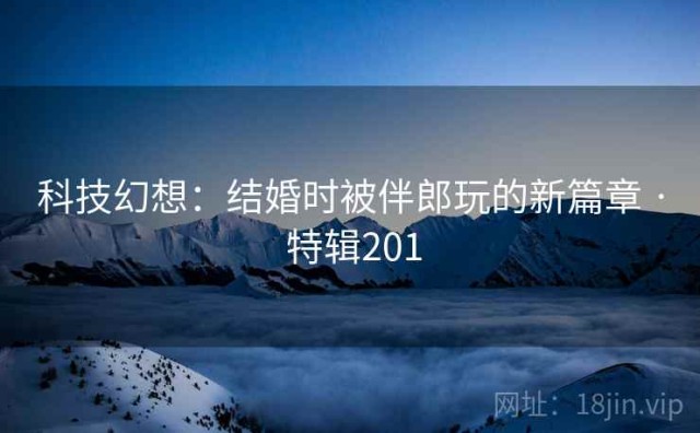 科技幻想：结婚时被伴郎玩的新篇章 · 特辑201
