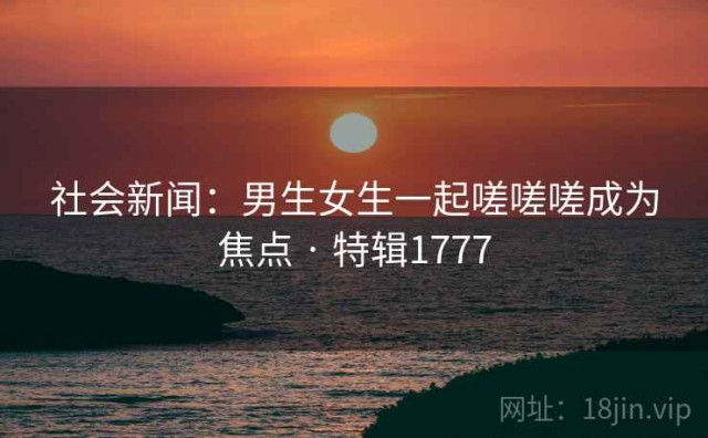 社会新闻：男生女生一起嗟嗟嗟成为焦点 · 特辑1777