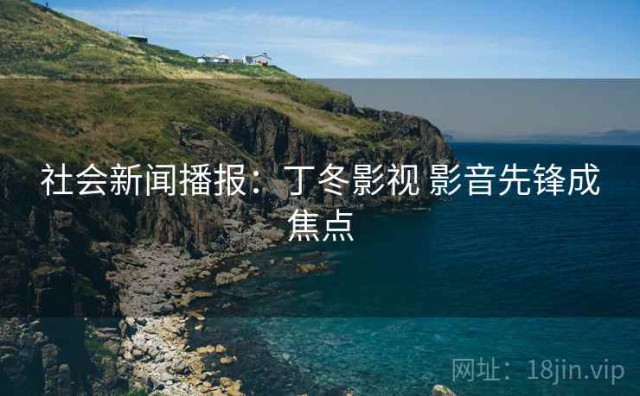 社会新闻播报：丁冬影视 影音先锋成焦点