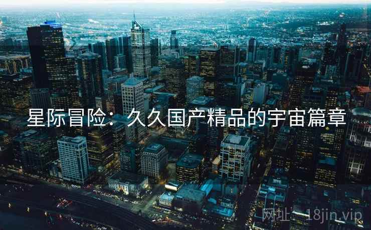 星际冒险:久久国产精品的宇宙篇章 星际冒险:久久国产精品的宇宙篇章