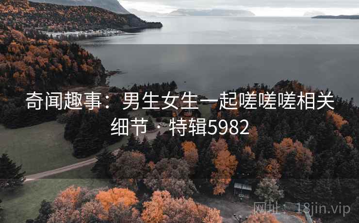 奇闻趣事：男生女生一起嗟嗟嗟相关细节 · 特辑5982