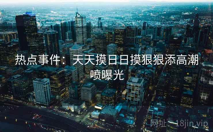 热点事件：天天摸日日摸狠狠添高潮喷曝光