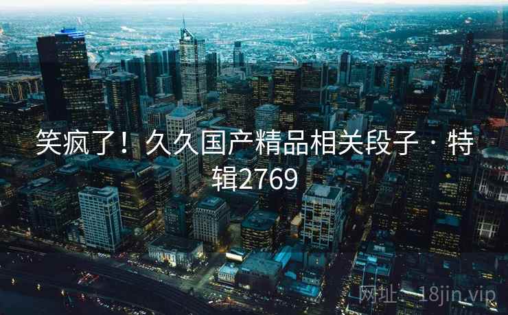 笑疯了!久久国产精品相关段子 · 特辑2769 笑疯了!久久国产精品相关段子 · 特辑2769