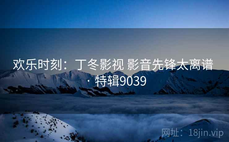 欢乐时刻:丁冬影视 影音先锋太离谱 · 特辑9039 欢乐时刻:丁冬影视 影音先锋太离谱 · 特辑9039