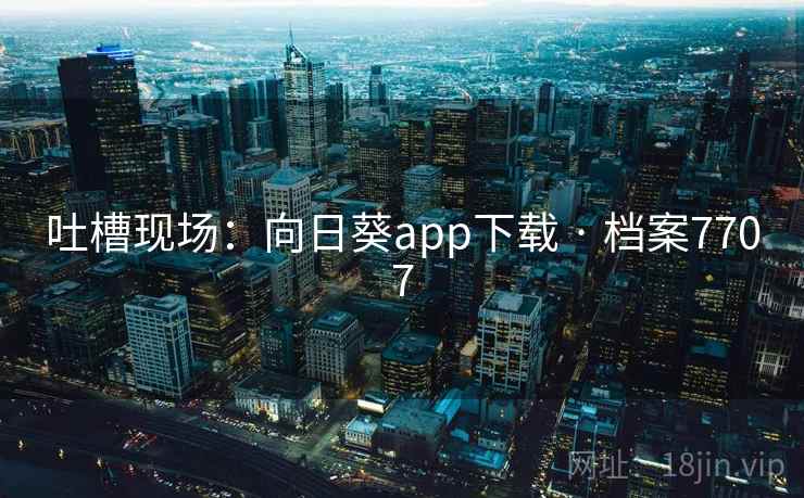 吐槽现场:向日葵app下载 · 档案7707 吐槽现场:向日葵app下载 · 档案7707