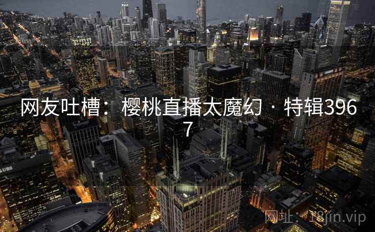 网友吐槽:樱桃直播太魔幻 · 特辑3967 网友吐槽:樱桃直播太魔幻 · 特辑3967