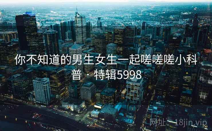 你不知道的男生女生一起嗟嗟嗟小科普 · 特辑5998 你不知道的男生女生一起嗟嗟嗟小科普 · 特辑5998