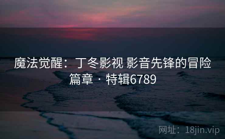 魔法觉醒:丁冬影视 影音先锋的冒险篇章 · 特辑6789 魔法觉醒:丁冬影视 影音先锋的冒险篇章 · 特辑6789