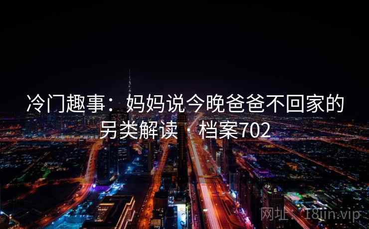 冷门趣事:妈妈说今晚爸爸不回家的另类解读 · 档案702 冷门趣事:妈妈说今晚爸爸不回家的另类解读 · 档案702