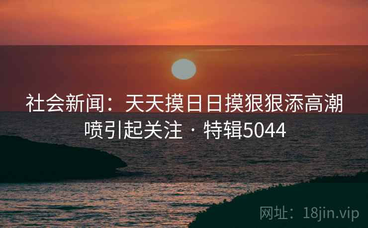 社会新闻：天天摸日日摸狠狠添高潮喷引起关注 · 特辑5044