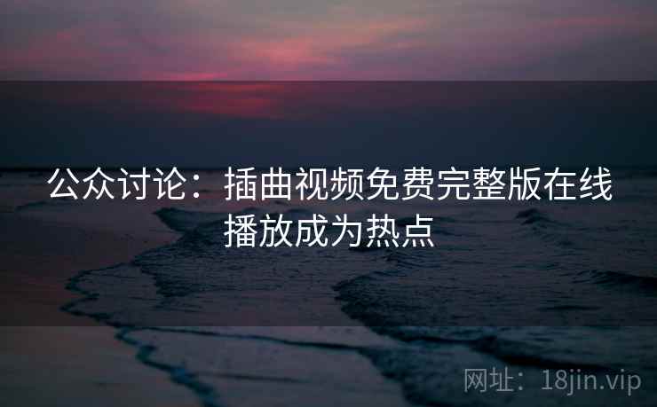 公众讨论：插曲视频免费完整版在线播放成为热点