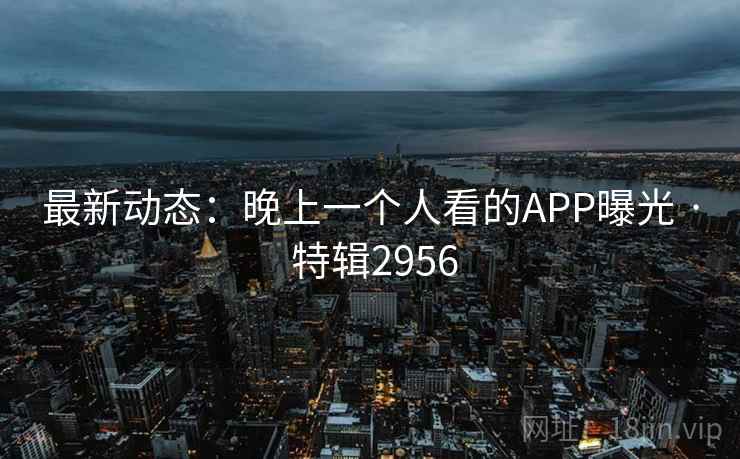 最新动态:晚上一个人看的APP曝光 · 特辑2956 最新动态:晚上一个人看的APP曝光 · 特辑2956