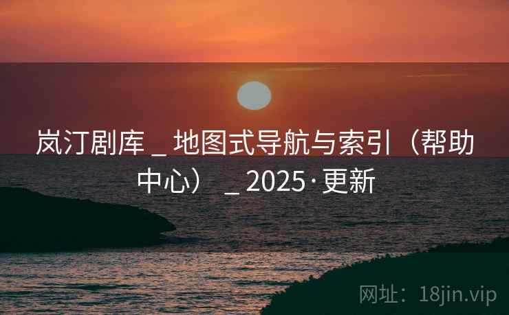 岚汀剧库 _ 地图式导航与索引（帮助中心） _ 2025·更新