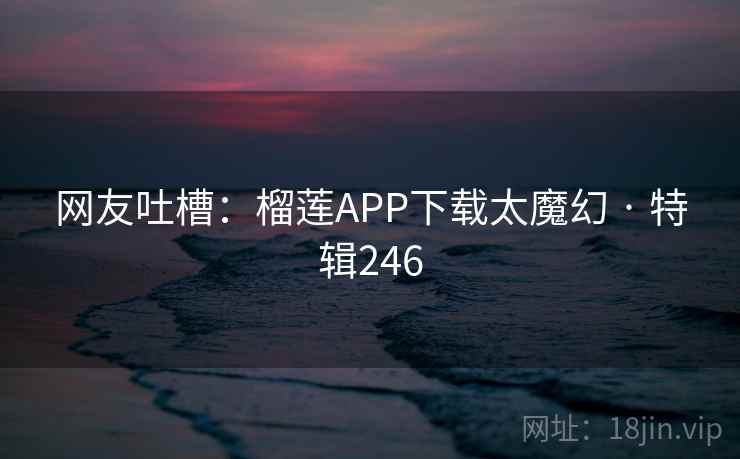 网友吐槽：榴莲APP下载太魔幻 · 特辑246