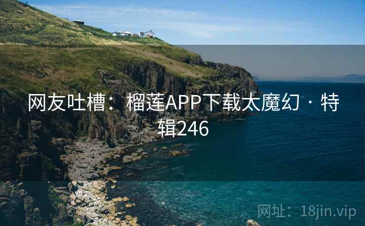 网友吐槽：榴莲APP下载太魔幻 · 特辑246